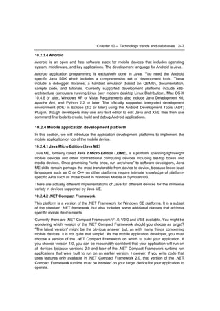 Chapter 10 – Technology trends and databases 247

10.2.3.4 Android
Android is an open and free software stack for mobile devices that includes operating
system, middleware, and key applications. The development language for Android is Java.
Android application programming is exclusively done in Java. You need the Android
specific Java SDK which includes a comprehensive set of development tools. These
include a debugger, libraries, a handset emulator (based on QEMU), documentation,
sample code, and tutorials. Currently supported development platforms include x86-
architecture computers running Linux (any modern desktop Linux Distribution), Mac OS X
10.4.8 or later, Windows XP or Vista. Requirements also include Java Development Kit,
Apache Ant, and Python 2.2 or later. The officially supported integrated development
environment (IDE) is Eclipse (3.2 or later) using the Android Development Tools (ADT)
Plug-in, though developers may use any text editor to edit Java and XML files then use
command line tools to create, build and debug Android applications.

10.2.4 Mobile application development platform
In this section, we will introduce the application development platforms to implement the
mobile application on top of the mobile device.
10.2.4.1 Java Micro Edition (Java ME)
Java ME, formerly called Java 2 Micro Edition (J2ME), is a platform spanning lightweight
mobile devices and other nontraditional computing devices including set-top boxes and
media devices. Once promising “write once, run anywhere” to software developers, Java
ME skills remain perhaps the most transferable from device to device, because lower-level
languages such as C or C++ on other platforms require intimate knowledge of platform-
specific APIs such as those found in Windows Mobile or Symbian OS.
There are actually different implementations of Java for different devices for the immense
variety in devices supported by Java ME.
10.2.4.2 .NET Compact Framework
This platform is a version of the .NET Framework for Windows CE platforms. It is a subset
of the standard .NET framework, but also includes some additional classes that address
specific mobile device needs.
Currently there are .NET Compact Framework V1.0, V2.0 and V3.5 available. You might be
wondering which version of the .NET Compact Framework should you choose as target?
"The latest version" might be the obvious answer, but, as with many things concerning
mobile devices, it is not quite that simple! As the mobile application developer, you must
choose a version of the .NET Compact Framework on which to build your application. If
you choose version 1.0, you can be reasonably confident that your application will run on
all devices because versions 2.0 and later of the .NET Compact Framework runtime run
applications that were built to run on an earlier version. However, if you write code that
uses features only available in .NET Compact Framework 2.0, that version of the .NET
Compact Framework runtime must be installed on your target device for your application to
operate.
 
