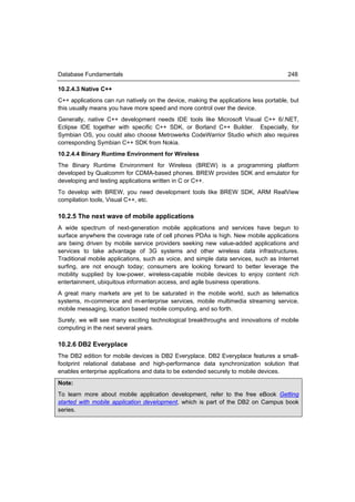 Database Fundamentals                                                                 248

10.2.4.3 Native C++
C++ applications can run natively on the device, making the applications less portable, but
this usually means you have more speed and more control over the device.
Generally, native C++ development needs IDE tools like Microsoft Visual C++ 6/.NET,
Eclipse IDE together with specific C++ SDK, or Borland C++ Builder. Especially, for
Symbian OS, you could also choose Metrowerks CodeWarrior Studio which also requires
corresponding Symbian C++ SDK from Nokia.
10.2.4.4 Binary Runtime Environment for Wireless
The Binary Runtime Environment for Wireless (BREW) is a programming platform
developed by Qualcomm for CDMA-based phones. BREW provides SDK and emulator for
developing and testing applications written in C or C++.
To develop with BREW, you need development tools like BREW SDK, ARM RealView
compilation tools, Visual C++, etc.

10.2.5 The next wave of mobile applications
A wide spectrum of next-generation mobile applications and services have begun to
surface anywhere the coverage rate of cell phones PDAs is high. New mobile applications
are being driven by mobile service providers seeking new value-added applications and
services to take advantage of 3G systems and other wireless data infrastructures.
Traditional mobile applications, such as voice, and simple data services, such as Internet
surfing, are not enough today; consumers are looking forward to better leverage the
mobility supplied by low-power, wireless-capable mobile devices to enjoy content rich
entertainment, ubiquitous information access, and agile business operations.
A great many markets are yet to be saturated in the mobile world, such as telematics
systems, m-commerce and m-enterprise services, mobile multimedia streaming service,
mobile messaging, location based mobile computing, and so forth.
Surely, we will see many exciting technological breakthroughs and innovations of mobile
computing in the next several years.

10.2.6 DB2 Everyplace
The DB2 edition for mobile devices is DB2 Everyplace. DB2 Everyplace features a small-
footprint relational database and high-performance data synchronization solution that
enables enterprise applications and data to be extended securely to mobile devices.
Note:
To learn more about mobile application development, refer to the free eBook Getting
started with mobile application development, which is part of the DB2 on Campus book
series.
 