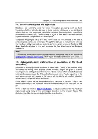 Chapter 10 – Technology trends and databases 249

10.3 Business intelligence and appliances
Databases are commonly used for online transaction processing such as bank
transactions, but they can also be used to derive business intelligence to see trends and
patterns that can help businesses make better decisions. Companies today collect huge
amounts of information daily. This information is stored in data warehouses that are used
                                                    ®
to generate reports using software like IBM Cognos .
Companies struggling to set up their data warehouses are now attracted to the idea of
purchasing data warehouse appliances. An appliance consists of hardware and software
that has been tightly integrated and tested to perform a given function or functions. IBM
Smart Analytics System is one such appliance for Data Warehousing and Business
Intelligence.
Note:
To learn more about data warehousing and business intelligence, refer to the free eBook
Getting started with data warehousing, which is part of the DB2 on Campus book series.


10.4 db2university.com: Implementing an application on the Cloud
(case study)
Advances in technology enable advances in other fields. Thanks to the internet, many
universities are offering online degrees. Credits towards a degree are given to students
who register and participate in online courses. These courses often consist of recorded
webinars, live sessions over the Web, online forums, and more. Pundits argue that in the
near future everyone with access to the internet will be able to get excellent education
without having to physically attend a university.
Online education gives you the ability to learn at your own pace, in the comfort of your own
home or wherever you are. Moreover, thanks to mobile devices you can participate "on the
go".
In this section we introduce db2university.com, an educational Web site that has been
implemented using many of the technologies described in this chapter. Figure 10.7
illustrates how db2university.com looks like at the time of writing.
 