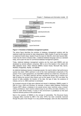 Chapter 1 - Databases and information models 25




Figure 1.1 Evolution of database management systems
The above figure describes the evolution of database management systems with the
relational model that provide for data independence. IBM's System R was the first system
to implement Codd's ideas. System R was the basis for SQL/DS, which later became DB2.
It also has the merit to introduce SQL, a relational database language used as a standard
today, and to open the door for commercial database management systems.
Today, relational database management systems are the most used DBMS's and are
developed by several software companies. IBM is one of the leaders in the market with
DB2 database server. Other relational DBMS's include Oracle, Microsoft SQL Server,
INGRES, PostgreSQL, MySQL, and dBASE.
As relational databases became increasingly popular, the need to deliver high performance
queries has arisen. DB2's optimizer is one of the most sophisticated components of the
product. From a user's perspective, you treat DB2's optimizer as a black box, and pass any
SQL query to it. The DB2's optimizer will then calculate the fastest way to retrieve your
data by taking into account many factors such as the speed of your CPU and disks, the
amount of data available, the location of the data, the type of data, the existence of
indexes, and so on. DB2's optimizer is cost-based.
As increased amounts of data were collected and stored in databases, DBMS's scaled. In
DB2 for Linux, UNIX and Windows, for example, a feature called Database Partitioning
Feature (DPF) allows a database to be spread across many machines using a shared-
nothing architecture. Each machine added brings its own CPUs and disks; therefore, it is
easier to scale almost linearly. A query in this environment is parallelized so that each
machine retrieves portions of the overall result.
Next in the evolution of DBMS's is the concept of extensibility. The Structured Query
Language (SQL) invented by IBM in the early 1970's has been constantly improved
through the years. Even though it is a very powerful language, users are also empowered
 