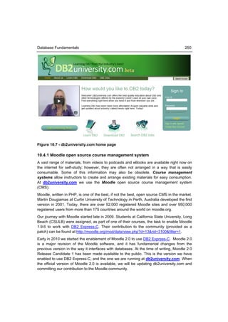 Database Fundamentals                                                                  250




Figure 10.7 - db2university.com home page

10.4.1 Moodle open source course management system
A vast range of materials, from videos to podcasts and eBooks are available right now on
the internet for self-study; however, they are often not arranged in a way that is easily
consumable. Some of this information may also be obsolete. Course management
systems allow instructors to create and arrange existing materials for easy consumption.
At db2university.com we use the Moodle open source course management system
(CMS).
Moodle, written in PHP, is one of the best, if not the best, open source CMS in the market.
Martin Dougiamas at Curtin University of Technology in Perth, Australia developed the first
version in 2001. Today, there are over 52,000 registered Moodle sites and over 950,000
registered users from more than 175 countries around the world on moodle.org.
Our journey with Moodle started late in 2009. Students at California State University, Long
Beach (CSULB) were assigned, as part of one of their courses, the task to enable Moodle
1.9.6 to work with DB2 Express-C. Their contribution to the community (provided as a
patch) can be found at http://moodle.org/mod/data/view.php?d=13&rid=3100&filter=1.
Early in 2010 we started the enablement of Moodle 2.0 to use DB2 Express-C. Moodle 2.0
is a major revision of the Moodle software, and it has fundamental changes from the
previous version in the way it interfaces with databases. At the time of writing, Moodle 2.0
Release Candidate 1 has been made available to the public. This is the version we have
enabled to use DB2 Express-C, and the one we are running at db2university.com. When
the official version of Moodle 2.0 is available, we will be updating db2university.com and
committing our contribution to the Moodle community.
 