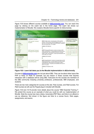 Chapter 10 – Technology trends and databases 251

Figure 10.8 shows different courses available at db2university.com. You can reach this
page by clicking on the Learn tab in the home page. The Learn tab shows our
implementation of Moodle. We created a Moodle theme specific for db2university.




Figure 10.8 - Learn tab takes you to the Moodle implementation in db2university
Courses at db2university.com are not just about DB2. They can be about other topics like
PHP or Ruby on Rails for example, but any lesson in those courses that requires
interaction with a database will be using DB2. Instructors for the courses are members of
the DB2 community including university professors, professionals, IBM employees, and
students.
There are two main categories for courses at the site: Free courses, and Paid courses. For
Paid courses we will use the Paypal plug-in included with Moodle.
Figure 10.9 and 10.10 provide more details about the course "DB2 Essential Training I".
We picked this course as an example of what you could do with our implementation of
Moodle. Note the course has many videos, transcripts (PDF files), and links to an eBook to
use as reference. Not shown in the figure are links to a course forum, Web pages,
assignments, and exams.
 