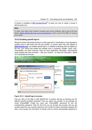 Chapter 10 – Technology trends and databases 253
                                                ®
A tutorial is available at IBM developerWorks       to teach you how to create a course in
db2university.com.
Note:
To learn more about what it takes to develop open source software, take a look at the free
eBook Getting started with open source development, which is part of the DB2 on Campus
book series.

10.4.2 Enabling openID sign-in
Research shows that people landing on a Web page with a complicated or long registration
process tend to walk away from the site quickly. To ensure users stay and register to
db2university.com we enabled openID sign in, in addition to allowing users to register on
the site. This means that people who already have a Facebook, Google, Yahoo, AOL,
ChannelDB2, and other accounts need not input registration information. db2university
would instead ask those providers -- with your consent -- to share the information. Figure
10.11 illustrates the process.




Figure 10.11 - OpenID sign-in process
First you click on the Sign in with OpenID link. A window will pop up showing you the
different openID providers supported. Then you select one provider. In the example we
chose ChannelDB2. Finally you input your ChannelDB2 user/email ID and the
corresponding password. Only the first time you go through this process will you get
another page from your provider asking for your consent to share information between the
sites. If you accept, the information is shared, and you will be automatically registered to
 