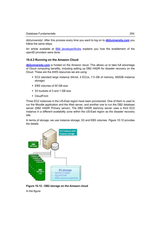 Database Fundamentals                                                                  254

db2university!. After this process every time you want to log on to db2university.com you
follow the same steps.
An article available at IBM developerWorks explains you how the enablement of the
openID providers were done.

10.4.3 Running on the Amazon Cloud
db2university.com is hosted on the Amazon cloud. This allows us to take full advantage
of Cloud computing benefits, including setting up DB2 HADR for disaster recovery on the
Cloud. These are the AWS resources we are using:
      EC2 standard large instance (64-bit, 4 ECUs, 7.5 GB of memory, 850GB instance
       storage)
      EBS volumes of 50 GB size
      S3 buckets of 3 and 1 GB size
      CloudFront
Three EC2 instances in the US-East region have been provisioned. One of them is used to
run the Moodle application and the Web server, and another one to run the DB2 database
server (DB2 HADR Primary server). The DB2 HADR stand-by server uses a third EC2
instance in a different availability zone within the US-East region as the disaster recovery
site.
In terms of storage, we use instance storage, S3 and EBS volumes. Figure 10.12 provides
the details.




Figure 10.12 - DB2 storage on the Amazon cloud
In the figure:
 