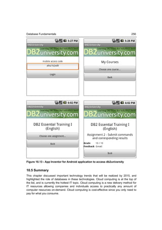 Database Fundamentals                                                                   256




Figure 10.13 - App Inventor for Android application to access db2university


10.5 Summary
This chapter discussed important technology trends that will be realized by 2015, and
highlighted the role of databases in these technologies. Cloud computing is at the top of
the list, and is currently the hottest IT topic. Cloud computing is a new delivery method for
IT resources allowing companies and individuals access to practically any amount of
computer resources on-demand. Cloud computing is cost-effective since you only need to
pay for what you consume.
 