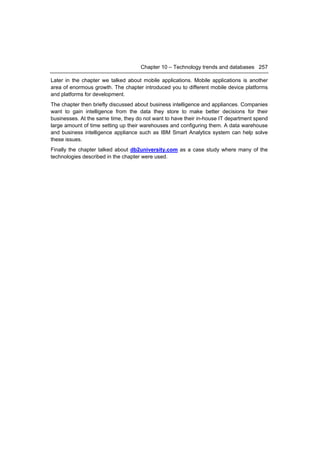 Chapter 10 – Technology trends and databases 257

Later in the chapter we talked about mobile applications. Mobile applications is another
area of enormous growth. The chapter introduced you to different mobile device platforms
and platforms for development.
The chapter then briefly discussed about business intelligence and appliances. Companies
want to gain intelligence from the data they store to make better decisions for their
businesses. At the same time, they do not want to have their in-house IT department spend
large amount of time setting up their warehouses and configuring them. A data warehouse
and business intelligence appliance such as IBM Smart Analytics system can help solve
these issues.
Finally the chapter talked about db2university.com as a case study where many of the
technologies described in the chapter were used.
 
