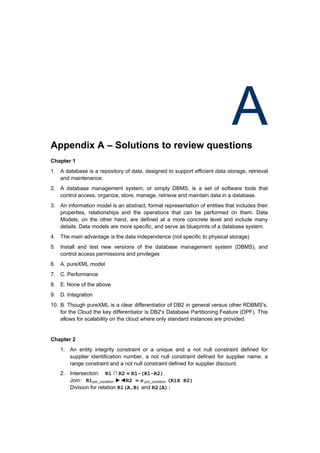 Appendix A – Solutions to review questions
                                                                             A
Chapter 1
1. A database is a repository of data, designed to support efficient data storage, retrieval
   and maintenance.
2. A database management system, or simply DBMS, is a set of software tools that
   control access, organize, store, manage, retrieve and maintain data in a database.
3. An information model is an abstract, formal representation of entities that includes their
   properties, relationships and the operations that can be performed on them. Data
   Models, on the other hand, are defined at a more concrete level and include many
   details. Data models are more specific, and serve as blueprints of a database system.
4. The main advantage is the data independence (not specific to physical storage)
5. Install and test new versions of the database management system (DBMS), and
   control access permissions and privileges
6. A. pureXML model
7. C. Performance
8. E. None of the above
9. D. Integration
10. B. Though pureXML is a clear differentiatior of DB2 in general versus other RDBMS's,
    for the Cloud the key differentiator is DB2's Database Partitioning Feature (DPF). This
    allows for scalability on the cloud where only standard instances are provided.


Chapter 2
    1. An entity integrity constraint or a unique and a not null constraint defined for
       supplier identification number, a not null constraint defined for supplier name, a
       range constraint and a not null constraint defined for supplier discount.
    2. Intersection: R1 ∩ R2 = R1-(R1-R2).
       Join: R1join_condition ►◄R2 = σ join_condition (R1X R2)
       Division for relation R1(A,B) and R2(A):
 