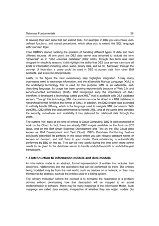 Database Fundamentals                                                                       26

to develop their own code that can extend SQL. For example, in DB2 you can create user-
defined functions, and stored procedures, which allow you to extend the SQL language
with your own logic.
Then DBMS's started tackling the problem of handling different types of data and from
different sources. At one point, the DB2 data server was renamed to include the term
"Universal" as in "DB2 universal database" (DB2 UDB). Though this term was later
dropped for simplicity reasons, it did highlight the ability that DB2 data servers can store all
kinds of information including video, audio, binary data, and so on. Moreover, through the
concept of federation a query could be used in DB2 to access data from other IBM
products, and even non-IBM products.
Lastly, in the figure the next evolutionary step highlights integration. Today many
businesses need to exchange information, and the eXtensible Markup Language (XML) is
the underlying technology that is used for this purpose. XML is an extensible, self-
describing language. Its usage has been growing exponentially because of Web 2.0, and
service-oriented architecture (SOA). IBM recognized early the importance of XML;
                                                      ®
therefore, it developed a technology called pureXML that is available with DB2 database
servers. Through this technology, XML documents can now be stored in a DB2 database in
hierarchical format (which is the format of XML). In addition, the DB2 engine was extended
to natively handle XQuery, which is the language used to navigate XML documents. With
pureXML, DB2 offers the best performance to handle XML, and at the same time provides
the security, robustness and scalability it has delivered for relational data through the
years.
The current "hot" topic at the time of writing is Cloud Computing. DB2 is well positioned to
work on the Cloud. In fact, there are already DB2 images available on the Amazon EC2
cloud, and on the IBM Smart Business Development and Test on the IBM Cloud (also
known as IBM Development and Test Cloud). DB2's Database Partitioning Feature
previously described fits perfectly in the cloud where you can request standard nodes or
servers on demand, and add them to your cluster. Data rebalancing is automatically
performed by DB2 on the go. This can be very useful during the time when more power
needs to be given to the database server to handle end-of-the-month or end-of-the-year
transactions.


1.3 Introduction to information models and data models
An information model is an abstract, formal representation of entities that includes their
properties, relationships and the operations that can be performed on them. The entities
being modeled may be from the real world, such as devices on a network, or they may
themselves be abstract, such as the entities used in a billing system.
The primary motivation behind the concept is to formalize the description of a problem
domain without constraining how that description will be mapped to an actual
implementation in software. There may be many mappings of the Information Model. Such
mappings are called data models, irrespective of whether they are object models (for
 