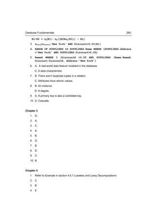 Database Fundamentals                                                         260

    R1÷R2 = πB(R1) - πB((R2XπB(R1)) - R1)
   3. πName(σAddress=’New York‘ AND Discount>0.05(R))
   4. RANGE OF SUPPLIERS IS SUPPLIERS.Name WHERE (SUPPLIERS.Address
      =’New York’ AND SUPPLIERS.Discount>0.05)
   5. NameX WHERE ∃ (DiscountX >0.05 AND SUPPLIERS                    (Name:NameX,
      Discount:DiscountX, Address:’New York’)
   6. A. A real-world data feature modeled in the database.
       C. A data characteristic.
   7. B. There aren’t duplicate tuples in a relation.
       C. Attributes have atomic values.
   8. B. An instance.
       D. A degree.
   9. A. A primary key is also a candidate key.
   10. D. Cascade.


Chapter 3
   1. D.
   2. A.
   3. C.
   4. A.
   5. B.
   6. D.
   7. B.
   8. D.
   9. C.
   10. B.


Chapter 4
   1. Refer to Example in section 4.6.1 Lossless and Lossy Decompositions
   2. C
   3. B
   4. E
 