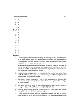 Database Fundamentals                                                                     262

   7. B.
   8. A.
   9. B.
   10. B.
Chapter 8
   1. D.
   2. B.
   3. B.
   4. D.
   5. A.
   6. A.
   7. C.
   8. A.
   9. A.
Chapter 9
   1. The development of information technology leads to big volumes of data collected
      by the organizations. These data cover a vide area of the activity and they can be
      the background of critical decisions. To keep these data secrets, coherent and
      available is the purpose of security measures.
   2. No. Focusing on database security alone will not ensure a secure database. All
      parts of the system must be secure: the database, the network, the operating
      system, the building in which the database resides physically and the persons who
      have any opportunity to access the system.
   3. In a complete security plan there are more threats that must be addressed. These
      are: theft and fraud, loss of privacy or confidentiality, loss of data integrity, loss of
      availability and accidental loss of data.
   4. Discretionary control of access is a method that allows users to access and to
      perform various operations on data based on their access rights or their privileges
      on individual items.
   5. DB2 works with three forms of recorded authorization: administrative authority,
      privileges and Label-Based Access Control (LBAC) credentials
   6. Privileges are authorities assigned to users, groups or roles, which allow them to
      accomplish different activities on database objects.
   7. Trusted context establishes a trusted relationship between DB2 and an external
      entity, like a Web server or an application server. This relationship is based upon
 