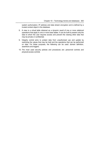 Chapter 10 – Technology trends and databases 263

    system authorization, IP address and data stream encryption and is defined by a
    trusted context object in the database.
8. A view is a virtual table obtained as a dynamic result of one or more relational
   operations that apply to one or more base tables. It can be built to present only the
   data to which the user requires access and prevent the viewing other data that
   may be private or confidential.
9. Integrity control aims to protect data from unauthorized use and update by
   restricting the values that may be hold and the operations that can be performed
   on data. For these purposes, the following can be used: domain definition,
   assertions and triggers.
10. The most used security policies and procedures are: personnel controls and
    physical access controls
 