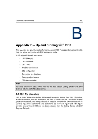 Database Fundamentals                                                                264




Appendix B – Up and running with DB2
                                                                           B
This appendix is a good foundation for learning about DB2. This appendix is streamlined to
help you get up and running with DB2 quickly and easily.
In this appendix you will learn about:
      DB2 packaging
      DB2 installation
      DB2 Tools
      The DB2 environment
      DB2 configuration
      Connecting to a database
      Basic sample programs
      DB2 documentation
Note:
For more information about DB2, refer to the free e-book Getting Started with DB2
Express-C that is part of this book series.


B.1 DB2: The big picture
DB2 is a data server that enables you to safely store and retrieve data. DB2 commands,
XQuery statements, and SQL statements are used to interact with the DB2 server allowing
you to create objects, and manipulate data in a secure environment. Different tools can be
used to input these commands and statements as shown in Figure B.1. This figure
provides an overview of DB2 and has been extracted from the Getting Started with DB2
Express-C e-book.
 