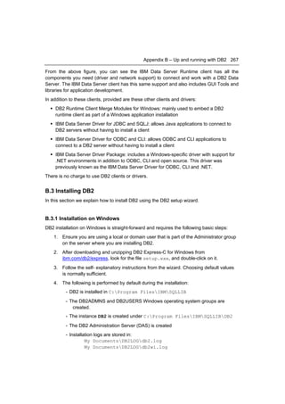 Appendix B – Up and running with DB2 267

From the above figure, you can see the IBM Data Server Runtime client has all the
components you need (driver and network support) to connect and work with a DB2 Data
Server. The IBM Data Server client has this same support and also includes GUI Tools and
libraries for application development.
In addition to these clients, provided are these other clients and drivers:
   DB2 Runtime Client Merge Modules for Windows: mainly used to embed a DB2
    runtime client as part of a Windows application installation
   IBM Data Server Driver for JDBC and SQLJ: allows Java applications to connect to
    DB2 servers without having to install a client
   IBM Data Server Driver for ODBC and CLI: allows ODBC and CLI applications to
    connect to a DB2 server without having to install a client
   IBM Data Server Driver Package: includes a Windows-specific driver with support for
    .NET environments in addition to ODBC, CLI and open source. This driver was
    previously known as the IBM Data Server Driver for ODBC, CLI and .NET.
There is no charge to use DB2 clients or drivers.


B.3 Installing DB2
In this section we explain how to install DB2 using the DB2 setup wizard.


B.3.1 Installation on Windows
DB2 installation on Windows is straight-forward and requires the following basic steps:
    1. Ensure you are using a local or domain user that is part of the Administrator group
       on the server where you are installing DB2.
    2. After downloading and unzipping DB2 Express-C for Windows from
       ibm.com/db2/express, look for the file setup.exe, and double-click on it.
    3. Follow the self- explanatory instructions from the wizard. Choosing default values
       is normally sufficient.
    4. The following is performed by default during the installation:
          - DB2 is installed in C:Program FilesIBMSQLLIB
          - The DB2ADMNS and DB2USERS Windows operating system groups are
             created.
          - The instance DB2 is created under C:Program FilesIBMSQLLIBDB2
          - The DB2 Administration Server (DAS) is created
          - Installation logs are stored in:
                    My DocumentsDB2LOGdb2.log
                    My DocumentsDB2LOGdb2wi.log
 
