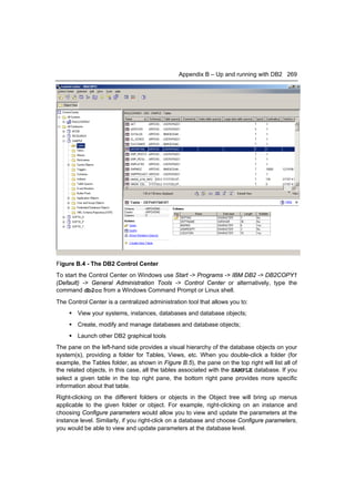 Appendix B – Up and running with DB2 269




Figure B.4 - The DB2 Control Center
To start the Control Center on Windows use Start -> Programs -> IBM DB2 -> DB2COPY1
(Default) -> General Administration Tools -> Control Center or alternatively, type the
command db2cc from a Windows Command Prompt or Linux shell.
The Control Center is a centralized administration tool that allows you to:
      View your systems, instances, databases and database objects;
      Create, modify and manage databases and database objects;
      Launch other DB2 graphical tools
The pane on the left-hand side provides a visual hierarchy of the database objects on your
system(s), providing a folder for Tables, Views, etc. When you double-click a folder (for
example, the Tables folder, as shown in Figure B.5), the pane on the top right will list all of
the related objects, in this case, all the tables associated with the SAMPLE database. If you
select a given table in the top right pane, the bottom right pane provides more specific
information about that table.
Right-clicking on the different folders or objects in the Object tree will bring up menus
applicable to the given folder or object. For example, right-clicking on an instance and
choosing Configure parameters would allow you to view and update the parameters at the
instance level. Similarly, if you right-click on a database and choose Configure parameters,
you would be able to view and update parameters at the database level.
 