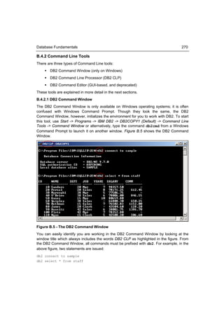 Database Fundamentals                                                              270

B.4.2 Command Line Tools
There are three types of Command Line tools:
     DB2 Command Window (only on Windows)
     DB2 Command Line Processor (DB2 CLP)
     DB2 Command Editor (GUI-based, and deprecated)
These tools are explained in more detail in the next sections.
B.4.2.1 DB2 Command Window
The DB2 Command Window is only available on Windows operating systems; it is often
confused with Windows Command Prompt. Though they look the same, the DB2
Command Window, however, initializes the environment for you to work with DB2. To start
this tool, use Start -> Programs -> IBM DB2 -> DB2COPY1 (Default) -> Command Line
Tools -> Command Window or alternatively, type the command db2cmd from a Windows
Command Prompt to launch it on another window. Figure B.5 shows the DB2 Command
Window.




Figure B.5 - The DB2 Command Window
You can easily identify you are working in the DB2 Command Window by looking at the
window title which always includes the words DB2 CLP as highlighted in the figure. From
the DB2 Command Window, all commands must be prefixed with db2. For example, in the
above figure, two statements are issued:
db2 connect to sample
db2 select * from staff
 