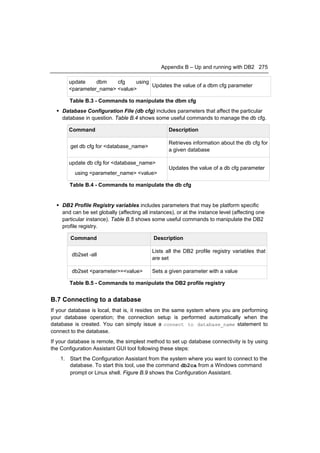 Appendix B – Up and running with DB2 275

       update    dbm    cfg    using
                                     Updates the value of a dbm cfg parameter
       <parameter_name> <value>

       Table B.3 - Commands to manipulate the dbm cfg
   Database Configuration File (db cfg) includes parameters that affect the particular
    database in question. Table B.4 shows some useful commands to manage the db cfg.

       Command                                     Description

                                                   Retrieves information about the db cfg for
        get db cfg for <database_name>
                                                   a given database

       update db cfg for <database_name>
                                                   Updates the value of a db cfg parameter
          using <parameter_name> <value>

       Table B.4 - Commands to manipulate the db cfg


   DB2 Profile Registry variables includes parameters that may be platform specific
    and can be set globally (affecting all instances), or at the instance level (affecting one
    particular instance). Table B.5 shows some useful commands to manipulate the DB2
    profile registry.

        Command                             Description

                                            Lists all the DB2 profile registry variables that
        db2set -all
                                            are set

        db2set <parameter>=<value>          Sets a given parameter with a value

       Table B.5 - Commands to manipulate the DB2 profile registry


B.7 Connecting to a database
If your database is local, that is, it resides on the same system where you are performing
your database operation; the connection setup is performed automatically when the
database is created. You can simply issue a connect to database_name statement to
connect to the database.
If your database is remote, the simplest method to set up database connectivity is by using
the Configuration Assistant GUI tool following these steps:
    1. Start the Configuration Assistant from the system where you want to connect to the
       database. To start this tool, use the command db2ca from a Windows command
       prompt or Linux shell. Figure B.9 shows the Configuration Assistant.
 