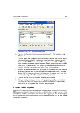 Database Fundamentals                                                                     276




       Figure B.9 - The DB2 Configuration Assistant
   2. From the Configuration Assistant, click on the Selected --> Add database using
      Wizard menu
   3. From the Select how you want to set up a connection window, you can use Search
      the network if your network is small without many hubs. If you know the name of
      the server where DB2 resides, choose Known systems and drill down all the way
      to the database you want to connect. Proceed with the wizard using default values.
      If you do not know the name of your system, choose Other systems (Search the
      network). Note that this may take a long time if your network is large.
   4. If Search the network does not work, go back to the Select how you want to set up
      a connection window, and choose Manually configure a connection to a database.
      Choose TCP/IP and click next. Input the hostname or IP address where your DB2
      server resides. Input either the service name or the port number.
   5. Continue with the wizard prompts and leave the default values.
   6. After you finish your set up, a window will pop up asking you if you want to test
      your connection. You can also test the connection after the setup is finished by
      right-clicking on the database, and choosing Test Connection.


B.8 Basic sample programs
Depending on the programming language used, different syntax is required to connect to a
DB2 database and perform operations. Below are links to basic sample programs which
connect to a database, and retrieve one record. We suggest you first download (from
ftp://ftp.software.ibm.com/software/data/db2/udb/db2express/samples.zip) all the sample
programs in this section:
 