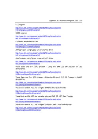 Appendix B – Up and running with DB2 277

CLI program
http://www.ibm.com/developerworks/db2/library/techarticle/dm-
0401chong/index.html#scenario1
ODBC program
http://www.ibm.com/developerworks/db2/library/techarticle/dm-
0401chong/index.html#scenario2
C program with embedded SQL
http://www.ibm.com/developerworks/db2/library/techarticle/dm-
0401chong/index.html#scenario3
JDBC program using Type 2 Universal (JCC) driver
http://www.ibm.com/developerworks/db2/library/techarticle/dm-
0401chong/index.html#scenario6
JDBC program using Type 4 Universal (JCC) driver
http://www.ibm.com/developerworks/db2/library/techarticle/dm-
0401chong/index.html#scenario8
Visual Basic and C++ ADO program - Using the IBM OLE DB provider for DB2
(IBMDADB2)
http://www.ibm.com/developerworks/db2/library/techarticle/dm-
0402chong2/index.html#scenario1
Visual Basic and C++ ADO program - Using the Microsoft OLE DB Provider for ODBC
(MSDASQL)
http://www.ibm.com/developerworks/db2/library/techarticle/dm-
0402chong2/index.html#scenario2
Visual Basic and C# ADO.Net using the IBM DB2 .NET Data Provider
http://www.ibm.com/developerworks/db2/library/techarticle/dm-
0402chong2/index.html#scenario3
Visual Basic and C# ADO.Net using the Microsoft OLE DB .NET Data Provider
http://www.ibm.com/developerworks/db2/library/techarticle/dm-
0402chong2/index.html#scenario4
Visual Basic and C# ADO.Net using the Microsoft ODBC .NET Data Provider
http://www.ibm.com/developerworks/db2/library/techarticle/dm-
0402chong2/index.html#scenario5
 