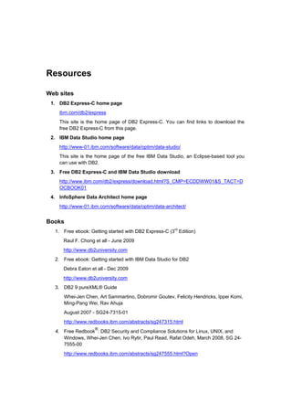 Resources

Web sites
 1. DB2 Express-C home page
    ibm.com/db2/express
    This site is the home page of DB2 Express-C. You can find links to download the
    free DB2 Express-C from this page.
 2. IBM Data Studio home page
    http://www-01.ibm.com/software/data/optim/data-studio/
    This site is the home page of the free IBM Data Studio, an Eclipse-based tool you
    can use with DB2.
 3. Free DB2 Express-C and IBM Data Studio download
    http://www.ibm.com/db2/express/download.html?S_CMP=ECDDWW01&S_TACT=D
    OCBOOK01
 4. InfoSphere Data Architect home page
    http://www-01.ibm.com/software/data/optim/data-architect/


Books
  1. Free ebook: Getting started with DB2 Express-C (3rd Edition)
      Raul F. Chong et all - June 2009
      http://www.db2university.com
  2. Free ebook: Getting started with IBM Data Studio for DB2
      Debra Eaton et all - Dec 2009
      http://www.db2university.com
  3. DB2 9 pureXML® Guide
      Whei-Jen Chen, Art Sammartino, Dobromir Goutev, Felicity Hendricks, Ippei Komi,
      Ming-Pang Wei, Rav Ahuja
      August 2007 - SG24-7315-01
      http://www.redbooks.ibm.com/abstracts/sg247315.html
                    ®
  4. Free Redbook : DB2 Security and Compliance Solutions for Linux, UNIX, and
     Windows, Whei-Jen Chen, Ivo Rytir, Paul Read, Rafat Odeh, March 2008, SG 24-
     7555-00
      http://www.redbooks.ibm.com/abstracts/sg247555.html?Open
 