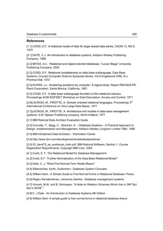 Database Fundamentals                                                                   280

References
[1.1] CODD, E.F. A relational model of data for large shared data banks, CACM 13, NO 6,
1970
[2.1] DATE, C.J. An introduction to database systems, Addison-Wesley Publishing
Company, 1986
[2.2] MITEA, A.C. Relational and object-oriented databases, “Lucian Blaga” University
Publishing Company, 2002
[2.3] CODD, E.F. Relational completeness on data base sublanguage, Data Base
Systems, Courant Computer Science Symposia Series, Vol.6 Englewood Cliffs, N.J,
Prentice-Hall, 1972
[2.4] KUHNS, J.L. Answering questions by computer: A logical study, Report RM-5428-PR,
Rand Corporation, Santa Monica, California, 1967
[2.5] CODD, E.F. A data base sublanguage founded on the relational calculus,
Proceedings ACM SIGFIDET Workshop on Data Description, Access and Control, 1971
[2.6]LACROIX, M., PIROTTE, A. Domain oriented relational languages, Proceedings 3rd
International Conference on Very Large Data Bases, 1977
[2.7]LACROIX, M., PIROTTE, A. Architecture and models in data base management
systems, G.M. Nijssen Publishing company, North-Holland, 1977
[3.1] IBM Rational Data Architect Evaluation Guide
[3.2] Connolly, T., Begg, C., Strachan, A. – Database Systems – A Practical Approach to
Design, Implementation and Management, Addison Wesley Longman Limited 1995, 1998
[3.3] IBM InfoSphere Data Architect – Information Center
[3.4] http://www.ibm.com/developerworks/data/bestpractices/
[3.5] 03_dev475_ex_workbook_main.pdf, IBM Rational Software, Section 1: Course
Registration Requirements, Copyright IBM Corp. 2004
[4.1] Codd, E. F. The Relational Model for Database Management
[4.2] Codd, E.F. "Further Normalization of the Data Base Relational Model."
[4.3] Date, C. J. "What First Normal Form Really Means"
[4.4] Silberschatz, Korth, Sudershan - Database System Concepts
[4.5] William Kent - A Simple Guide to Five Normal Forms in Relational Database Theory
[4.6] Raghu Ramakrishnan, Johannes Gehrke - Database management systems
[4.7] Vincent, M.W. and B. Srinivasan. "A Note on Relation Schemes Which Are in 3NF But
Not in BCNF."
[4.8] C. J Date : An Introduction to Database Systems 8th Edition
[4.9] William Kent: A simple guide to five normal forms in relational database theory
 