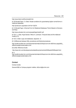 Resources 281

http://www.bkent.net/Doc/simple5.htm
[4.10] Ronald Fagin, C J Date: Simple conditions for guaranteeing higher normal forms in
relational databases
http://portal.acm.org/citation.cfm?id=132274
[4.11] Ronald Fagin: A Normal Form for Relational Databases That Is Based on Domains
and Keys
http://www.almaden.ibm.com/cs/people/fagin/tods81.pdf
[4.12] C. J. Date, Hugh Darwen, Nikos A. Lorentzos: Temporal data and the relational
model p172
[4.13] C J Date: Logic and databases, Appendix –C
[5.1] Differences between SQL procedures and External procedures
http://publib.boulder.ibm.com/infocenter/dzichelp/v2r2/topic/com.ibm.db29.doc.apsg/db2z_
differencesqlprocexternalproc.htm
[5.2] SQL Reference Guide
http://www.ibm.com/developerworks/data/library/techarticle/0206sqlref/0206sqlref.html
[6.1]
http://publib.boulder.ibm.com/infocenter/dzichelp/v2r2/topic/com.ibm.db29.doc.apsg/db2z_
differencesqlprocexternalproc.htm




Contact
Contact emails:
General DB2 on Campus program mailbox: db2univ@ca.ibm.com
 