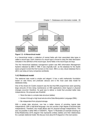 Chapter 1 - Databases and information models 29




Figure 1.3 - A Hierarchical model
In a hierarchical model, a collection of named fields with their associated data types is
called a record type. Each instance of a record type is forced to obey the data description
indicated in the definition of the record type. Some fields in the record type are keys.
The first hierarchical database management system was IMS (Information Management
System) released by IBM in 1968. It was originally built as the database for the Apollo
space program to land the first humans on the moon. IMS is a very robust database that is
still in use today at many companies worldwide.

1.4.3 Relational model
The relational data model is simple and elegant. It has a solid mathematic foundation
based on sets theory and predicate calculus and is the most used data model for
databases today.
One of the drivers for Codd's research was the fact that IMS programmers were spending
large amounts of time doing maintenance on IMS applications when logical or physical
changes occurred; therefore, his goal was to deliver a model that provided better data
independence. His proposal was threefold:
     Store the data in a simple data structure (tables)
     Access it through a high level set-at-a-time Data Manipulation Language (DML)
     Be independent from physical storage
With a simple data structure, one has a better chance of providing logical data
independence. With a high-level language, one can provide a high degree of physical data
independence. Therefore, this model allows also for physical storage independence. This
was not possible in either IMS or CODASYL. Figure 1.4 illustrates an example showing an
Entity-Relationship (E-R) diagram that represents entities (tables) and their relationships
for a sample relational model. We discuss more about E-R diagrams in the next section.
 