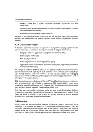 Database Fundamentals                                                                   34

     Working closely with IT project managers, database programmers and Web
      developers;
     Communicating regularly with technical, applications and operational staff to ensure
      database integrity and security;
     Commissioning and installing new applications.
Because of the increasing levels of hacking and the sensitive nature of data stored,
security and recoverability or disaster recovery have become increasingly important
aspects.

1.5.4 Application Developer
A database application developer is a person in charge of developing applications that
access databases. An application developer requires knowledge of the following:
     Integrated database application development environments (IDEs).
     Database plug-ins for IDEs.
     SQL development tools
     Database performance monitoring and debugging
     Application server environments, application deployment, application performance
      monitoring and debugging
An example of an IDE is IBM Data Studio, a free Eclipse-based environment which allows
developers to work with DB2 objects such as tables, views, indexes, stored procedures,
user-defined functions and Web services. It also provides facilities for debugging,
development of SQL and XQuery, and integration with different application servers such as
            ®
WebSphere Application Server.
                                                ®
DB2 also includes add-ins that extend Microsoft Visual Studio development environment
with a comprehensive set of tools for developing DB2 objects (tables, views, stored
procedures, user-defined functions etc.). This way, .NET developers do not need to switch
back and forth between Microsoft Visual Studio and DB2 tools.
The roles and responsibilities discussed so far are very broad classifications. Different
organizations have their own definition of roles within their organization’s context. These
roles are listed to provide a big picture on various dimensions around database
administration, application development and usage.


1.6 Summary
In this chapter, we discussed several database fundamental concepts starting with simple
definitions of a database and extending to a database management system. Then, we
discussed information and data models such as the network, hierarchical, and relational
models. At the end of the chapter, various roles associated with the database domain were
discussed. In the upcoming chapters we will discuss database concepts in more detail.
 