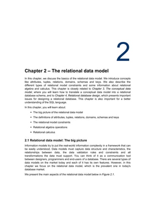 Chapter 2 – The relational data model
                                                                                2
In this chapter, we discuss the basics of the relational data model. We introduce concepts
like attributes, tuples, relations, domains, schemas and keys. We also describe the
different types of relational model constraints and some information about relational
algebra and calculus. This chapter is closely related to Chapter 3, The conceptual data
model, where you will learn how to translate a conceptual data model into a relational
database schema, and to Chapter 4, Relational database design, which presents important
issues for designing a relational database. This chapter is also important for a better
understanding of the SQL language.
In this chapter, you will learn about:
      The big picture of the relational data model
      The definitions of attributes, tuples, relations, domains, schemas and keys
      The relational model constraints
      Relational algebra operations
      Relational calculus


2.1 Relational data model: The big picture
Information models try to put the real-world information complexity in a framework that can
be easily understood. Data models must capture data structure and characteristics, the
relationships between data, the data validation rules and constraints and all
transformations the data must support. You can think of it as a communication tool
between designers, programmers and end-users of a database. There are several types of
data models on the market today and each of it has its own features. However, in this
chapter we focus on the relational data model, which is the prevalent one in today's
database market.
We present the main aspects of the relational data model below in Figure 2.1.
 