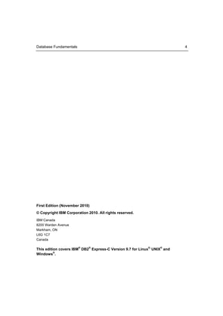 Database Fundamentals                                                       4




First Edition (November 2010)
© Copyright IBM Corporation 2010. All rights reserved.
IBM Canada
8200 Warden Avenue
Markham, ON
L6G 1C7
Canada

This edition covers IBM® DB2® Express-C Version 9.7 for Linux®, UNIX® and
Windows®.
 