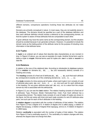 Database Fundamentals                                                                       40

different domains, comparisons operations involving those two attributes do not make
sense.
Domains are primarily conceptual in nature. In most cases, they are not explicitly stored in
the database. The domains should be specified as a part of the database definition and
then each attribute definition should include a reference to the corresponding domain, so
that the system is aware of those attributes that are comparable to each other.
A given attribute may have the same name as the corresponding domain, but this situation
should be avoided because it can generate confusion. However, it is possible to include the
domain name as the trailing portion of the attribute name for the purpose of including more
information in that attribute name.

2.2.3 Tuples
A tuple is an ordered set of values that describe data characteristics at one moment in
time. In Figure 2.2 above, you can see an example of a tuple. Another formal term used to
define a tuple is n-tuple. Informal terms used for tuples are: row in a table or record in a
data file.

2.2.4 Relations
A relation is the core of the relational data. According to introduction to database systems
[2.1] a relation on domains D1, D2, …, Dn (not necessarily distinct) consists of a
heading and a body.
The heading consists of a fixed set of attributes A1, A2, …, An, such that each attribute
Ai corresponds to exactly one of the underlying domains Di (i=1, 2, …, n).
The body consists of a time-varying set of tuples, where each tuple in turn consists of a set
of attribute-value pairs (Ai:vi) (i=1, 2, …, n), one such pair for each attribute Ai
in the heading. For any given attribute-value pair (Ai:vi), vi is a value from the unique
domain Di that is associated with the attribute Ai.
In Figure 2.2, you can see the CARS relation. The relation heading consists of a fixed set of
6 attributes: Type, Producer, Model, FabricationYear, Color, Fuel. Each attribute has a
corresponding domain. The relation body consists of a set of tuples (5 tuples are shown in
the figure, but this set varies with time) and each tuple consists of a set of 6 attribute-value
pairs, one such pair for each of the 6 attributes in the heading.
A relation degree is equivalent with the number of attributes of that relation. The relation
from Figure 2.2 has a degree of 6. A relation of degree one is called unary, a relation of
degree two binary, a relation of degree three ternary, and so on. A relation of degree n
is called nary.
Relation cardinality is equivalent with the number of tuples of that relation. The relation
from Figure 2.2 has a cardinality equal to 5. The cardinality of a relation changes with time,
whereas the degree does not change that often.
 