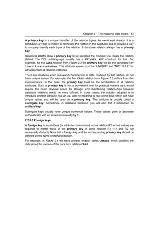 Chapter 2 – The relational data model 43

A primary key is a unique identifier of the relation tuples. As mentioned already, it is a
candidate key that is chosen to represent the relation in the database and to provide a way
to uniquely identify each tuple of the relation. A database relation always has a primary
key.
Relational DBMS allow a primary key to be specified the moment you create the relation
(table). The DDL sublanguage usually has a PRIMARY KEY construct for that. For
example, for the CARS relation from Figure 2.3 the primary key will be the candidate key
IdentificationNumber. This attribute values must be “UNIQUE” and “NOT NULL” for
all tuples from all relation instances.
There are situations when real-world characteristic of data, modeled by that relation, do not
have unique values. For example, the first CARS relation from Figure 2.2 suffers from this
inconvenience. In this case, the primary key must be the combination of all relation
attributes. Such a primary key is not a convenient one for practical matters as it would
require too much physical space for storage, and maintaining relationships between
database relations would be more difficult. In those cases, the solution adopted is to
introduce another attribute, like an ID, with no meaning to real-world data, which will have
unique values and will be used as a primary key. This attribute is usually called a
surrogate key. Sometimes, in database literature, you will also find it referenced as
artificial key.
Surrogate keys usually have unique numerical values. Those values grow or decrease
automatically with an increment (usually by 1).
2.2.6.3 Foreign keys
A foreign key is an attribute (or attribute combination) in one relation R2 whose values are
required to match those of the primary key of some relation R1 (R1 and R2 not
necessarily distinct). Note that a foreign key and the corresponding primary key should be
defined on the same underlying domain.
For example, in Figure 2.4 we have another relation called OWNERS which contains the
data about the owners of the cars from relation CARS.
 