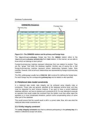 Database Fundamentals                                                                      44


          OWNERS Relation
                                                                  Foreign key
    Primary key


    ID   FIRST NAME   LAST NAME   CITY     STREET       NUMBER   PHONE    IDENTIFI
                                                                          CATION
                                                                          NUMBER
    1    JOHN         SMITH       SIB IU   MORILOR      29       223778   SB24MEA


    2    MARY         FORD        ALBA     TE ILOR      14       431034   AB08DGF


    3    ANNE         SHEPARD     SIB IU   SEBASTIA N   22       231024   SB06GHX


    4    WILLIAM      HILL        SIB IU   OCNA         55       213866   SB52MAG


    5    JOE          PESCI       ALBA     MOLD OVA     89       493257   AB02AMR




Figure 2.4 – The OWNERS relation and its primary and foreign keys
The IdentificationNumber foreign key from the OWNERS relation refers to the
IdentificationNumber primary key from CARS relation. In this manner, we are able to
know which car belongs to each person.
Foreign-to-primary-key matches represent references from one relation to another. They
are the “glue” that holds the database together. Another way of saying this is that
foreign-to-primary-key matches represent certain relationships between tuples. Note
carefully, however, that not all such relationships are represented by foreign-to-primary-key
matches.
The DDL sublanguage usually has a FOREIGN KEY construct for defining the foreign keys.
For each foreign key the corresponding primary key and its relation is also specified.


2.3 Relational data model constraints
In a relational data model, data integrity can be achieved using integrity rules or
constraints. Those rules are general, specified at the database schema level, and they
must be respected by each schema instance. If we want to have a correct relational
database definition, we have to declare such constraints [2.2]. If a user attempts to execute
an operation that would violate the constraint then the system must then either reject the
operation or in more complicated situations, perform some compensating action on some
other part of the database.
This would ensure that the overall result is still in a correct state. Now, let’s see what the
relational data model constraints are.

2.3.1 Entity integrity constraint
The entity integrity constraint says that no attribute participating in the primary key of a
relation is allowed to accept null values.
 