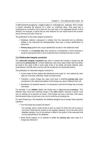 Chapter 2 – The relational data model 45

A null represents property inapplicable or information unknown. Null is simply
a marker indicating the absence of a value, an undefined value. That value that is
understood by convention not to stand for any real value in the applicable domain of that
attribute. For example, a null for the car color attribute of a car means that for the moment
we do not know the color of that car.
The justification for the entity integrity constraint is:
      Database relations correspond to entities from the real-world and by definition
       entities in the real-world are distinguishable, they have a unique identification of
       some kind
      Primary keys perform the unique identification function in the relational model
      Therefore, a null primary key value would be a contradiction in terms because it
       would be saying that there is some entity that has no identity that does not exist.

2.3.2 Referential integrity constraint
The referential integrity constraint says that if a relation R2 includes a foreign key FK
matching the primary key PK of other relation R1, then every value of FK in R2 must either
be equal to the value of PK in some tuple of R1 or be wholly null (each attribute value
participating in that FK value must be null). R1 and R2 are not necessarily distinct.
The justification for referential integrity constraint is:
      If some tuple t2 from relation R2 references some tuple t1 from relation R1, then
       tuple t1 must exist, otherwise it does not make sense
      Therefore, a given foreign key value must have a matching primary key value
       somewhere in the referenced relation if that foreign key value is different from null
      Sometimes, for practical reasons, it is necessary to permit the foreign key to accept
       null values
For example, in our OWNERS relation the foreign key is IdentificationNumber. This
attribute value must have matching values in the CARS relation, because a person must
own an existing car to become an owner. If the foreign key has a null value, that means
that the person does not yet have a car, but he could buy an existing one.
For each foreign key in the database, the database designer has to answer three important
questions:
      Can the foreign key accept null values?
         For example, does it make sense to have an owner for which the car he owns is
         not known? Note that the answer to this question depends, not on the whim of the
         database designer, but on the policies in effect in the portion of the real-world that
         is to be represented in the database.
      What should happen on an attempt to delete the primary key value tuple of a
       foreign key reference?
 