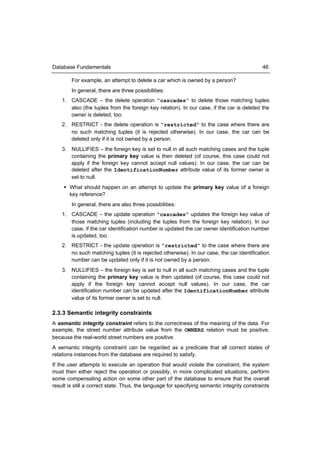 Database Fundamentals                                                                        46

        For example, an attempt to delete a car which is owned by a person?
        In general, there are three possibilities:
    1. CASCADE – the delete operation “cascades” to delete those matching tuples
       also (the tuples from the foreign key relation). In our case, if the car is deleted the
       owner is deleted, too.
    2. RESTRICT - the delete operation is “restricted” to the case where there are
       no such matching tuples (it is rejected otherwise). In our case, the car can be
       deleted only if it is not owned by a person.
    3. NULLIFIES – the foreign key is set to null in all such matching cases and the tuple
       containing the primary key value is then deleted (of course, this case could not
       apply if the foreign key cannot accept null values). In our case, the car can be
       deleted after the IdentificationNumber attribute value of its former owner is
       set to null.
      What should happen on an attempt to update the primary key value of a foreign
       key reference?
        In general, there are also three possibilities:
    1. CASCADE – the update operation “cascades” updates the foreign key value of
       those matching tuples (including the tuples from the foreign key relation). In our
       case, if the car identification number is updated the car owner identification number
       is updated, too.
    2. RESTRICT - the update operation is “restricted” to the case where there are
       no such matching tuples (it is rejected otherwise). In our case, the car identification
       number can be updated only if it is not owned by a person.
    3. NULLIFIES – the foreign key is set to null in all such matching cases and the tuple
       containing the primary key value is then updated (of course, this case could not
       apply if the foreign key cannot accept null values). In our case, the car
       identification number can be updated after the IdentificationNumber attribute
       value of its former owner is set to null.

2.3.3 Semantic integrity constraints
A semantic integrity constraint refers to the correctness of the meaning of the data. For
example, the street number attribute value from the OWNERS relation must be positive,
because the real-world street numbers are positive.
A semantic integrity constraint can be regarded as a predicate that all correct states of
relations instances from the database are required to satisfy.
If the user attempts to execute an operation that would violate the constraint, the system
must then either reject the operation or possibly, in more complicated situations, perform
some compensating action on some other part of the database to ensure that the overall
result is still a correct state. Thus, the language for specifying semantic integrity constraints
 