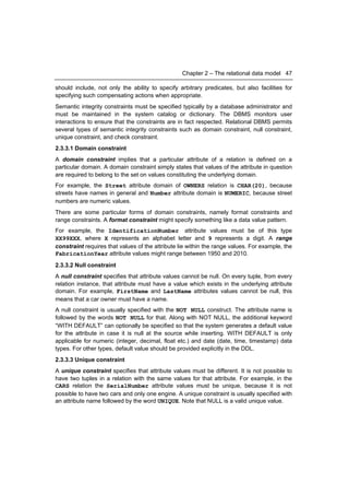 Chapter 2 – The relational data model 47

should include, not only the ability to specify arbitrary predicates, but also facilities for
specifying such compensating actions when appropriate.
Semantic integrity constraints must be specified typically by a database administrator and
must be maintained in the system catalog or dictionary. The DBMS monitors user
interactions to ensure that the constraints are in fact respected. Relational DBMS permits
several types of semantic integrity constraints such as domain constraint, null constraint,
unique constraint, and check constraint.
2.3.3.1 Domain constraint
A domain constraint implies that a particular attribute of a relation is defined on a
particular domain. A domain constraint simply states that values of the attribute in question
are required to belong to the set on values constituting the underlying domain.
For example, the Street attribute domain of OWNERS relation is CHAR(20), because
streets have names in general and Number attribute domain is NUMERIC, because street
numbers are numeric values.
There are some particular forms of domain constraints, namely format constraints and
range constraints. A format constraint might specify something like a data value pattern.
For example, the IdentificationNumber attribute values must be of this type
XX99XXX, where X represents an alphabet letter and 9 represents a digit. A range
constraint requires that values of the attribute lie within the range values. For example, the
FabricationYear attribute values might range between 1950 and 2010.
2.3.3.2 Null constraint
A null constraint specifies that attribute values cannot be null. On every tuple, from every
relation instance, that attribute must have a value which exists in the underlying attribute
domain. For example, FirstName and LastName attributes values cannot be null, this
means that a car owner must have a name.
A null constraint is usually specified with the NOT NULL construct. The attribute name is
followed by the words NOT NULL for that. Along with NOT NULL, the additional keyword
“WITH DEFAULT” can optionally be specified so that the system generates a default value
for the attribute in case it is null at the source while inserting. WITH DEFAULT is only
applicable for numeric (integer, decimal, float etc.) and date (date, time, timestamp) data
types. For other types, default value should be provided explicitly in the DDL.
2.3.3.3 Unique constraint
A unique constraint specifies that attribute values must be different. It is not possible to
have two tuples in a relation with the same values for that attribute. For example, in the
CARS relation the SerialNumber attribute values must be unique, because it is not
possible to have two cars and only one engine. A unique constraint is usually specified with
an attribute name followed by the word UNIQUE. Note that NULL is a valid unique value.
 
