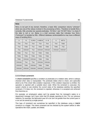 Database Fundamentals                                                                       48

Note:
NULL is not part of any domain; therefore, a basic SQL comparison returns “unknown”
when any one of the values involved in the processing is NULL. Therefore to handle NULL
correctly, SQL provides two special predicates, “IS NULL” and “IS NOT NULL” to check if
the data is null or not. Below is a brief summary table that indicates how NULL
("Unknown") is handled by SQL. Different database vendors/platforms may have a different
ways of handling NULL.
    A          B      A OR B    A AND B     A=B            A       NOT A

   True      True       True      True      True         True      False

   True      False      True      False     False        False      True

   True    Unknown      True    Unknown   Unknown      Unknown    Unknown

  False      True       True      False     False

  False      False     False      False     False

  False    Unknown    Unknown     False     False

 Unknown     True       True    Unknown   Unknown

 Unknown     False    Unknown     False     False

 Unknown   Unknown    Unknown   Unknown   Unknown




2.3.3.4 Check constraint
A check constraint specifies a condition (a predicate) on a relation data, which is always
checked when data is manipulated. The predicate states what to check, and optionally
what to do if the check fails (violation response). If this violation response is omitted, the
operation is rejected with a suitable return code. When the constraint is executed, the
system checks to see whether the current state of the database satisfies the specified
constraint. If it does not, the constraint is rejected, otherwise it is accepted and enforced
from that time on.
For example, an employee's salary can’t be greater than his manager's salary or a
department manager can’t have more that 20 people reporting to him. For our previous
relations, for example, the fabrication year of a car can’t be greater than the current year or
a car can be owned by a single person.
This type of constraint can sometimes be specified in the database using a CHECK
construct or a trigger. The check constraint can be checked by the system before or after
operations like insert, update, and delete.
 