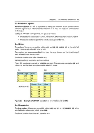 Chapter 2 – The relational data model 49

2.4 Relational algebra
Relational algebra is a set of operators to manipulate relations. Each operator of the
relational algebra takes either one or two relations as its input and produces a new relation
as its output.
Codd [2.3] defined 8 such operators, two groups of 4 each:
      The traditional set operations: union, intersection, difference and Cartesian product
      The special relational operations: select, project, join and divide.

2.4.1 Union
The union of two union-compatible relations R1 and R2, R1 UNION R2, is the set of all
tuples t belonging to either R1 or R2 or both.
Two relations are union-compatible if they have the same degree, and the ith attribute of
each is based on the same domain.
The formal notation for a union operation is U.
UNION operation is associative and commutative.
Figure 2.5 provides an example of a UNION operation. The operands are relation R1 and
relation R2 and the result is another relation R3 with 5 tuples.


    R1                                      R2

    Name      Age       Sex                 Name Age            Sex
    A         20        M                   D          20       F
    C         21        M                   A          20       M
    B         21        F                   E          21       F

                        Name Age            Sex
     R3= R1 U R2
                        A         20        M
                        C         21        M
                        B         21        F
                        D         20        F
                        E         21        F

Figure 2.5 – Example of a UNION operation on two relations: R1 and R2

2.4.2 Intersection
The intersection of two union-compatible relations R1 and R2, R1 INTERSECT R2, is the
set of all tuples t belonging to both R1 and R2.
The formal notation for an intersect operation is ∩.
 