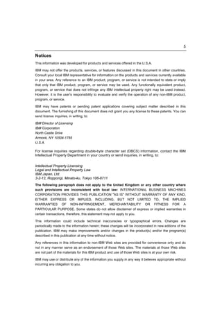 5

Notices
This information was developed for products and services offered in the U.S.A.

IBM may not offer the products, services, or features discussed in this document in other countries.
Consult your local IBM representative for information on the products and services currently available
in your area. Any reference to an IBM product, program, or service is not intended to state or imply
that only that IBM product, program, or service may be used. Any functionally equivalent product,
program, or service that does not infringe any IBM intellectual property right may be used instead.
However, it is the user's responsibility to evaluate and verify the operation of any non-IBM product,
program, or service.

IBM may have patents or pending patent applications covering subject matter described in this
document. The furnishing of this document does not grant you any license to these patents. You can
send license inquiries, in writing, to:

IBM Director of Licensing
IBM Corporation
North Castle Drive
Armonk, NY 10504-1785
U.S.A.

For license inquiries regarding double-byte character set (DBCS) information, contact the IBM
Intellectual Property Department in your country or send inquiries, in writing, to:


Intellectual Property Licensing
Legal and Intellectual Property Law
IBM Japan, Ltd.
3-2-12, Roppongi, Minato-ku, Tokyo 106-8711
The following paragraph does not apply to the United Kingdom or any other country where
such provisions are inconsistent with local law: INTERNATIONAL BUSINESS MACHINES
CORPORATION PROVIDES THIS PUBLICATION "AS IS" WITHOUT WARRANTY OF ANY KIND,
EITHER EXPRESS OR IMPLIED, INCLUDING, BUT NOT LIMITED TO, THE IMPLIED
WARRANTIES OF NON-INFRINGEMENT, MERCHANTABILITY OR FITNESS FOR A
PARTICULAR PURPOSE. Some states do not allow disclaimer of express or implied warranties in
certain transactions, therefore, this statement may not apply to you.

This information could include technical inaccuracies or typographical errors. Changes are
periodically made to the information herein; these changes will be incorporated in new editions of the
publication. IBM may make improvements and/or changes in the product(s) and/or the program(s)
described in this publication at any time without notice.

Any references in this information to non-IBM Web sites are provided for convenience only and do
not in any manner serve as an endorsement of those Web sites. The materials at those Web sites
are not part of the materials for this IBM product and use of those Web sites is at your own risk.

IBM may use or distribute any of the information you supply in any way it believes appropriate without
incurring any obligation to you.
 