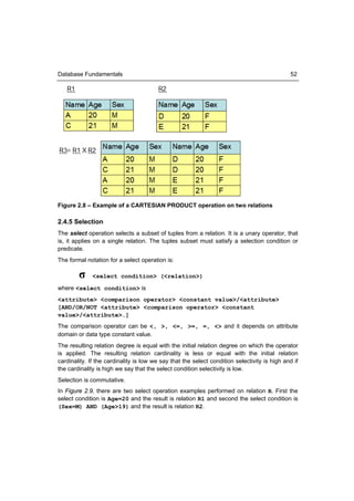 Database Fundamentals                                                                         52




Figure 2.8 – Example of a CARTESIAN PRODUCT operation on two relations

2.4.5 Selection
The select operation selects a subset of tuples from a relation. It is a unary operator, that
is, it applies on a single relation. The tuples subset must satisfy a selection condition or
predicate.
The formal notation for a select operation is:

        σ     <select condition> (<relation>)

where <select condition> is
<attribute> <comparison operator> <constant value>/<attribute>
[AND/OR/NOT <attribute> <comparison operator> <constant
value>/<attribute>…]
The comparison operator can be <, >, <=, >=, =, <> and it depends on attribute
domain or data type constant value.
The resulting relation degree is equal with the initial relation degree on which the operator
is applied. The resulting relation cardinality is less or equal with the initial relation
cardinality. If the cardinality is low we say that the select condition selectivity is high and if
the cardinality is high we say that the select condition selectivity is low.
Selection is commutative.
In Figure 2.9, there are two select operation examples performed on relation R. First the
select condition is Age=20 and the result is relation R1 and second the select condition is
(Sex=M) AND (Age>19) and the result is relation R2.
 