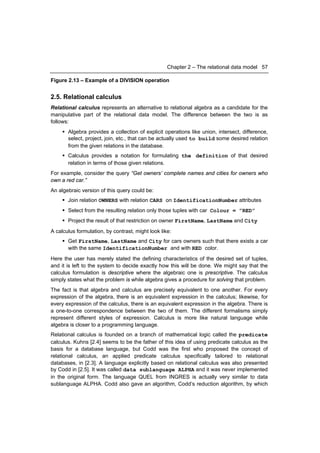 Chapter 2 – The relational data model 57

Figure 2.13 – Example of a DIVISION operation


2.5. Relational calculus
Relational calculus represents an alternative to relational algebra as a candidate for the
manipulative part of the relational data model. The difference between the two is as
follows:
      Algebra provides a collection of explicit operations like union, intersect, difference,
       select, project, join, etc., that can be actually used to build some desired relation
       from the given relations in the database.
      Calculus provides a notation for formulating the definition of that desired
       relation in terms of those given relations.
For example, consider the query “Get owners’ complete names and cities for owners who
own a red car.”
An algebraic version of this query could be:
      Join relation OWNERS with relation CARS on IdentificationNumber attributes
      Select from the resulting relation only those tuples with car Colour = ”RED”
      Project the result of that restriction on owner FirstName, LastName and City
A calculus formulation, by contrast, might look like:
      Get FirstName, LastName and City for cars owners such that there exists a car
       with the same IdentificationNumber and with RED color.
Here the user has merely stated the defining characteristics of the desired set of tuples,
and it is left to the system to decide exactly how this will be done. We might say that the
calculus formulation is descriptive where the algebraic one is prescriptive. The calculus
simply states what the problem is while algebra gives a procedure for solving that problem.
The fact is that algebra and calculus are precisely equivalent to one another. For every
expression of the algebra, there is an equivalent expression in the calculus; likewise, for
every expression of the calculus, there is an equivalent expression in the algebra. There is
a one-to-one correspondence between the two of them. The different formalisms simply
represent different styles of expression. Calculus is more like natural language while
algebra is closer to a programming language.
Relational calculus is founded on a branch of mathematical logic called the predicate
calculus. Kuhns [2.4] seems to be the father of this idea of using predicate calculus as the
basis for a database language, but Codd was the first who proposed the concept of
relational calculus, an applied predicate calculus specifically tailored to relational
databases, in [2.3]. A language explicitly based on relational calculus was also presented
by Codd in [2.5]. It was called data sublanguage ALPHA and it was never implemented
in the original form. The language QUEL from INGRES is actually very similar to data
sublanguage ALPHA. Codd also gave an algorithm, Codd’s reduction algorithm, by which
 