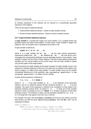 Database Fundamentals                                                                       58

an arbitrary expression of the calculus can be reduced to a semantically equivalent
expression of the algebra.
There are two types of relational calculus:
      Tuple-oriented relational calculus – based on tuple variable concept
      Domain-oriented relational calculus – based on domain variable concept

2.5.1 Tuple-oriented relational calculus
A tuple variable is a variable that ranges over some relation. It is a variable whose only
permitted values are tuples of that relation. In other words, if tuple variable T ranges over
relation R, then, at any given time, T represents some tuple t of R.
A tuple variable is defined as:
        RANGE OF T IS X1; X2; …; Xn
where T is a tuple variable and X1, X2, …, Xn are tuple calculus expressions,
representing relations R1, R2, …, Rn. Relations R1, R2, …, Rn must all be union-
compatible and corresponding attributes must be identically named in every relation. Tuple
variable T ranges over the union of those relations. If the list of tuple calculus expressions
identifies just one named relation R (the normal case), then the tuple variable T ranges
over just the tuples of that single relation.
Each occurrence of a tuple variable can be free or bound. If a tuple variable occurs in the
context of an attribute reference of the form T.A, where A is an attribute of the relation over
which T ranges, it is called a free tuple variable. If a tuple variable occurs as the variable
immediately following one of the quantifiers: the existential quantifier ∃ or the
universal quantifier ∀ it is called a bound variable.
A tuple calculus expression is defined as:
        T.A, U.B, …, V.C WHERE f
where T, U, …, V are tuple variables, A, B, …, C are attributes of the associated
relations, and f is a relational calculus formula containing exactly T, U, …, V as free
variables. The value of this expression is defined to be a projection of that subset of the
extended Cartesian product T×U×…×V (where T, U, …, V range all of their possible
values) for which f evaluates to true or if “WHERE f” is omitted a projection of that entire
Cartesian product. The projection is taken over the attributes indicated by T.A, U.B, …,
V.C. No target item may appear more than once in that list.
For example, the query “Get FirstName, LastName and City for cars owners such that
there exists a car with the same IdentificationNumber and with RED color” can be
expressed as follows:
RANGE OF OWNERS IS
      OWNERS.FirstName, OWNERS.LastName, OWNERS.City WHERE
           ∃ CARS(CARS.IdentificationNumber=OWNERS.IdentificationNumber
                                          AND CARS.Color=’RED’)
 