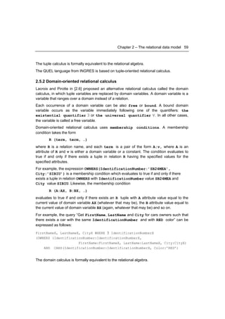 Chapter 2 – The relational data model 59



The tuple calculus is formally equivalent to the relational algebra.
The QUEL language from INGRES is based on tuple-oriented relational calculus.

2.5.2 Domain-oriented relational calculus
Lacroix and Pirotte in [2.6] proposed an alternative relational calculus called the domain
calculus, in which tuple variables are replaced by domain variables. A domain variable is a
variable that ranges over a domain instead of a relation.
Each occurrence of a domain variable can be also free or bound. A bound domain
variable occurs as the variable immediately following one of the quantifiers: the
existential quantifier ∃ or the universal quantifier ∀. In all other cases,
the variable is called a free variable.
Domain-oriented relational calculus uses membership conditions. A membership
condition takes the form
        R (term, term, …)
where R is a relation name, and each term is a pair of the form A:v, where A is an
attribute of R and v is either a domain variable or a constant. The condition evaluates to
true if and only if there exists a tuple in relation R having the specified values for the
specified attributes.
For example, the expression OWNERS(IdentificationNumber:’SB24MEA’,
City:’SIBIU’) is a membership condition which evaluates to true if and only if there
exists a tuple in relation OWNERS with IdentificationNumber value SB24MEA and
City value SIBIU. Likewise, the membership condition
        R (A:AX, B:BX, …)
evaluates to true if and only if there exists an R tuple with A attribute value equal to the
current value of domain variable AX (whatever that may be), the B attribute value equal to
the current value of domain variable BX (again, whatever that may be) and so on.
For example, the query “Get FirstName, LastName and City for cars owners such that
there exists a car with the same IdentificationNumber and with RED color” can be
expressed as follows:

FirstNameX, LastNameX, CityX WHERE ∃ IdentificationNumberX
(OWNERS (IdentificationNumber:IdentificationNumberX,
                     FirstName:FirstNameX, LastName:LastNameX, City:CityX)
    AND CARS(IdentificationNumber:IdentificationNumberX, Color:’RED’)


The domain calculus is formally equivalent to the relational algebra.
 
