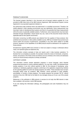 Database Fundamentals                                                                              6

The licensed program described in this document and all licensed material available for it are
provided by IBM under terms of the IBM Customer Agreement, IBM International Program License
Agreement or any equivalent agreement between us.

Any performance data contained herein was determined in a controlled environment. Therefore, the
results obtained in other operating environments may vary significantly. Some measurements may
have been made on development-level systems and there is no guarantee that these measurements
will be the same on generally available systems. Furthermore, some measurements may have been
estimated through extrapolation. Actual results may vary. Users of this document should verify the
applicable data for their specific environment.

Information concerning non-IBM products was obtained from the suppliers of those products, their
published announcements or other publicly available sources. IBM has not tested those products and
cannot confirm the accuracy of performance, compatibility or any other claims related to non-IBM
products. Questions on the capabilities of non-IBM products should be addressed to the suppliers of
those products.

All statements regarding IBM's future direction or intent are subject to change or withdrawal without
notice, and represent goals and objectives only.

This information contains examples of data and reports used in daily business operations. To
illustrate them as completely as possible, the examples include the names of individuals, companies,
brands, and products. All of these names are fictitious and any similarity to the names and addresses
used by an actual business enterprise is entirely coincidental.

COPYRIGHT LICENSE:

This information contains sample application programs in source language, which illustrate
programming techniques on various operating platforms. You may copy, modify, and distribute these
sample programs in any form without payment to IBM, for the purposes of developing, using,
marketing or distributing application programs conforming to the application programming interface
for the operating platform for which the sample programs are written. These examples have not been
thoroughly tested under all conditions. IBM, therefore, cannot guarantee or imply reliability,
serviceability, or function of these programs. The sample programs are provided "AS IS", without
warranty of any kind. IBM shall not be liable for any damages arising out of your use of the sample
programs.

References in this publication to IBM products or services do not imply that IBM intends to make
them available in all countries in which IBM operates.

If you are viewing this information softcopy, the photographs and color illustrations may not
appear.
 