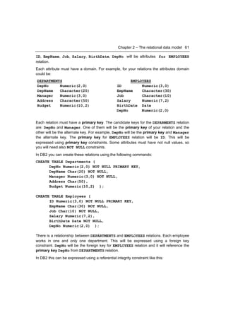 Chapter 2 – The relational data model 61

ID, EmpName, Job, Salary, BirthDate, DepNo will be attributes for EMPLOYEES
relation.
Each attribute must have a domain. For example, for your relations the attributes domain
could be:
DEPARTMENTS                                             EMPLOYEES
DepNo     Numeric(2,0)                            ID         Numeric(3,0)
DepName   Character(20)                           EmpName    Character(30)
Manager   Numeric(3,0)                            Job        Character(10)
Address   Character(50)                           Salary     Numeric(7,2)
Budget    Numeric(10,2)                           BirthDate Date
                                                  DepNo      Numeric(2,0)


Each relation must have a primary key. The candidate keys for the DEPARMENTS relation
are: DepNo and Manager. One of them will be the primary key of your relation and the
other will be the alternate key. For example, DepNo will be the primary key and Manager
the alternate key. The primary key for EMPLOYEES relation will be ID. This will be
expressed using primary key constraints. Some attributes must have not null values, so
you will need also NOT NULL constraints.
In DB2 you can create these relations using the following commands:
CREATE TABLE Departments (
      DepNo Numeric(2,0) NOT NULL PRIMARY KEY,
      DepName Char(20) NOT NULL,
      Manager Numeric(3,0) NOT NULL,
      Address Char(50),
      Budget Numeric(10,2) );

CREATE TABLE Employees (
      ID Numeric(3,0) NOT NULL PRIMARY KEY,
      EmpName Char(30) NOT NULL,
      Job Char(10) NOT NULL,
      Salary Numeric(7,2),
      BirthDate Date NOT NULL,
      DepNo Numeric(2,0) );

There is a relationship between DEPARTMENTS and EMPLOYEES relations. Each employee
works in one and only one department. This will be expressed using a foreign key
constraint. DepNo will be the foreign key for EMPLOYEES relation and it will reference the
primary key DepNo from DEPARTMENTS relation.
In DB2 this can be expressed using a referential integrity constraint like this:
 