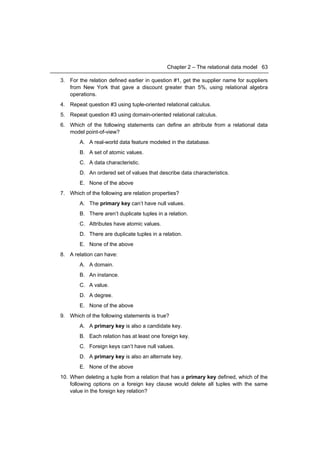 Chapter 2 – The relational data model 63

3. For the relation defined earlier in question #1, get the supplier name for suppliers
   from New York that gave a discount greater than 5%, using relational algebra
   operations.
4. Repeat question #3 using tuple-oriented relational calculus.
5. Repeat question #3 using domain-oriented relational calculus.
6. Which of the following statements can define an attribute from a relational data
   model point-of-view?
        A. A real-world data feature modeled in the database.
        B. A set of atomic values.
        C. A data characteristic.
        D. An ordered set of values that describe data characteristics.
        E. None of the above
7. Which of the following are relation properties?
        A. The primary key can’t have null values.
        B. There aren’t duplicate tuples in a relation.
        C. Attributes have atomic values.
        D. There are duplicate tuples in a relation.
        E. None of the above
8. A relation can have:
        A. A domain.
        B. An instance.
        C. A value.
        D. A degree.
        E. None of the above
9. Which of the following statements is true?
        A. A primary key is also a candidate key.
        B. Each relation has at least one foreign key.
        C. Foreign keys can’t have null values.
        D. A primary key is also an alternate key.
        E. None of the above
10. When deleting a tuple from a relation that has a primary key defined, which of the
    following options on a foreign key clause would delete all tuples with the same
    value in the foreign key relation?
 