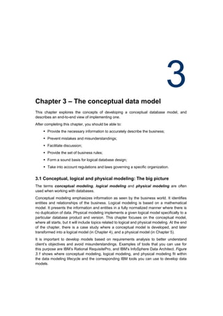 Chapter 3 – The conceptual data model
                                                                                   3
This chapter explores the concepts of developing a conceptual database model, and
describes an end-to-end view of implementing one.
After completing this chapter, you should be able to:
      Provide the necessary information to accurately describe the business;
      Prevent mistakes and misunderstandings;
      Facilitate discussion;
      Provide the set of business rules;
      Form a sound basis for logical database design;
      Take into account regulations and laws governing a specific organization.


3.1 Conceptual, logical and physical modeling: The big picture
The terms conceptual modeling, logical modeling and physical modeling are often
used when working with databases.
Conceptual modeling emphasizes information as seen by the business world. It identifies
entities and relationships of the business. Logical modeling is based on a mathematical
model. It presents the information and entities in a fully normalized manner where there is
no duplication of data. Physical modeling implements a given logical model specifically to a
particular database product and version. This chapter focuses on the conceptual model,
where all starts, but it will include topics related to logical and physical modeling. At the end
of the chapter, there is a case study where a conceptual model is developed, and later
transformed into a logical model (in Chapter 4), and a physical model (in Chapter 5).
It is important to develop models based on requirements analysis to better understand
client’s objectives and avoid misunderstandings. Examples of tools that you can use for
this purpose are IBM’s Rational RequisitePro, and IBM's InfoSphere Data Architect. Figure
3.1 shows where conceptual modeling, logical modeling, and physical modeling fit within
the data modeling lifecycle and the corresponding IBM tools you can use to develop data
models.
 