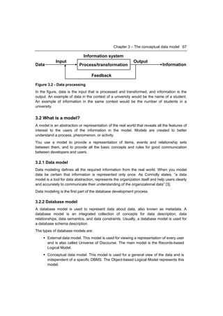 Chapter 3 – The conceptual data model 67

                              Information system
            Input                                            Output
Data                       Process/transformation                              Information

                                   Feedback

Figure 3.2 - Data processing
In the figure, data is the input that is processed and transformed, and information is the
output. An example of data in the context of a university would be the name of a student.
An example of information in the same context would be the number of students in a
university.


3.2 What is a model?
A model is an abstraction or representation of the real world that reveals all the features of
interest to the users of the information in the model. Models are created to better
understand a process, phenomenon, or activity.
You use a model to provide a representation of items, events and relationship sets
between them, and to provide all the basic concepts and rules for good communication
between developers and users.

3.2.1 Data model
Data modeling defines all the required information from the real world. When you model
data be certain that information is represented only once. As Connolly states, “a data
model is a tool for data abstraction, represents the organization itself and help users clearly
and accurately to communicate their understanding of the organizational data” [3].
Data modeling is the first part of the database development process.

3.2.2 Database model
A database model is used to represent data about data, also known as metadata. A
database model is an integrated collection of concepts for data description, data
relationships, data semantics, and data constraints. Usually, a database model is used for
a database schema description.
The types of database models are:
      External data model. This model is used for viewing a representation of every user
       and is also called Universe of Discourse. The main model is the Records-based
       Logical Model.
      Conceptual data model. This model is used for a general view of the data and is
       independent of a specific DBMS. The Object-based Logical Model represents this
       model.
 