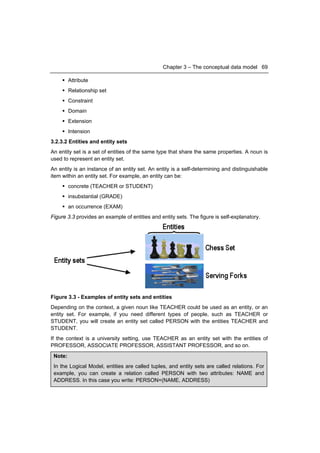 Chapter 3 – The conceptual data model 69

      Attribute
      Relationship set
      Constraint
      Domain
      Extension
      Intension
3.2.3.2 Entities and entity sets
An entity set is a set of entities of the same type that share the same properties. A noun is
used to represent an entity set.
An entity is an instance of an entity set. An entity is a self-determining and distinguishable
item within an entity set. For example, an entity can be:
      concrete (TEACHER or STUDENT)
      insubstantial (GRADE)
      an occurrence (EXAM)
Figure 3.3 provides an example of entities and entity sets. The figure is self-explanatory.




Figure 3.3 - Examples of entity sets and entities
Depending on the context, a given noun like TEACHER could be used as an entity, or an
entity set. For example, if you need different types of people, such as TEACHER or
STUDENT, you will create an entity set called PERSON with the entities TEACHER and
STUDENT.
If the context is a university setting, use TEACHER as an entity set with the entities of
PROFESSOR, ASSOCIATE PROFESSOR, ASSISTANT PROFESSOR, and so on.
 Note:
 In the Logical Model, entities are called tuples, and entity sets are called relations. For
 example, you can create a relation called PERSON with two attributes: NAME and
 ADDRESS. In this case you write: PERSON=(NAME, ADDRESS)
 