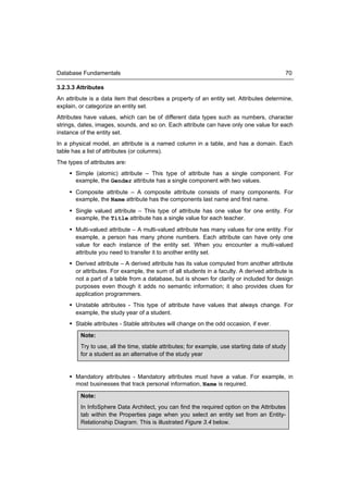 Database Fundamentals                                                                       70

3.2.3.3 Attributes
An attribute is a data item that describes a property of an entity set. Attributes determine,
explain, or categorize an entity set.
Attributes have values, which can be of different data types such as numbers, character
strings, dates, images, sounds, and so on. Each attribute can have only one value for each
instance of the entity set.
In a physical model, an attribute is a named column in a table, and has a domain. Each
table has a list of attributes (or columns).
The types of attributes are:
      Simple (atomic) attribute – This type of attribute has a single component. For
       example, the Gender attribute has a single component with two values.
      Composite attribute – A composite attribute consists of many components. For
       example, the Name attribute has the components last name and first name.
      Single valued attribute – This type of attribute has one value for one entity. For
       example, the Title attribute has a single value for each teacher.
      Multi-valued attribute – A multi-valued attribute has many values for one entity. For
       example, a person has many phone numbers. Each attribute can have only one
       value for each instance of the entity set. When you encounter a multi-valued
       attribute you need to transfer it to another entity set.
      Derived attribute – A derived attribute has its value computed from another attribute
       or attributes. For example, the sum of all students in a faculty. A derived attribute is
       not a part of a table from a database, but is shown for clarity or included for design
       purposes even though it adds no semantic information; it also provides clues for
       application programmers.
      Unstable attributes - This type of attribute have values that always change. For
       example, the study year of a student.
      Stable attributes - Stable attributes will change on the odd occasion, if ever.
         Note:
         Try to use, all the time, stable attributes; for example, use starting date of study
         for a student as an alternative of the study year


      Mandatory attributes - Mandatory attributes must have a value. For example, in
       most businesses that track personal information, Name is required.

         Note:
         In InfoSphere Data Architect, you can find the required option on the Attributes
         tab within the Properties page when you select an entity set from an Entity-
         Relationship Diagram. This is illustrated Figure 3.4 below.
 