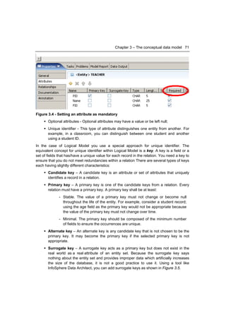 Chapter 3 – The conceptual data model 71




Figure 3.4 - Setting an attribute as mandatory
     Optional attributes - Optional attributes may have a value or be left null;
     Unique identifier - This type of attribute distinguishes one entity from another. For
      example, in a classroom, you can distinguish between one student and another
      using a student ID.
In the case of Logical Model you use a special approach for unique identifier. The
equivalent concept for unique identifier within Logical Model is a key. A key is a field or a
set of fields that has/have a unique value for each record in the relation. You need a key to
ensure that you do not meet redundancies within a relation There are several types of keys
each having slightly different characteristics:
     Candidate key – A candidate key is an attribute or set of attributes that uniquely
      identifies a record in a relation.
     Primary key – A primary key is one of the candidate keys from a relation. Every
      relation must have a primary key. A primary key shall be at least:
              - Stable. The value of a primary key must not change or become null
                throughout the life of the entity. For example, consider a student record;
                using the age field as the primary key would not be appropriate because
                the value of the primary key must not change over time.
              - Minimal. The primary key should be composed of the minimum number
                of fields to ensure the occurrences are unique.
     Alternate key – An alternate key is any candidate key that is not chosen to be the
      primary key. It may become the primary key if the selected primary key is not
      appropriate.
     Surrogate key – A surrogate key acts as a primary key but does not exist in the
      real world as a real attribute of an entity set. Because the surrogate key says
      nothing about the entity set and provides improper data which artificially increases
      the size of the database, it is not a good practice to use it. Using a tool like
      InfoSphere Data Architect, you can add surrogate keys as shown in Figure 3.5.
 